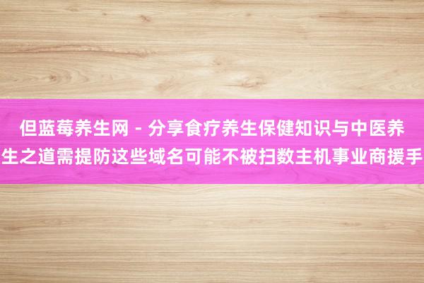 但蓝莓养生网 - 分享食疗养生保健知识与中医养生之道需提防这些域名可能不被扫数主机事业商援手